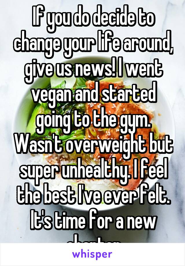 If you do decide to change your life around, give us news! I went vegan and started going to the gym. Wasn't overweight but super unhealthy. I feel the best I've ever felt. It's time for a new chapter