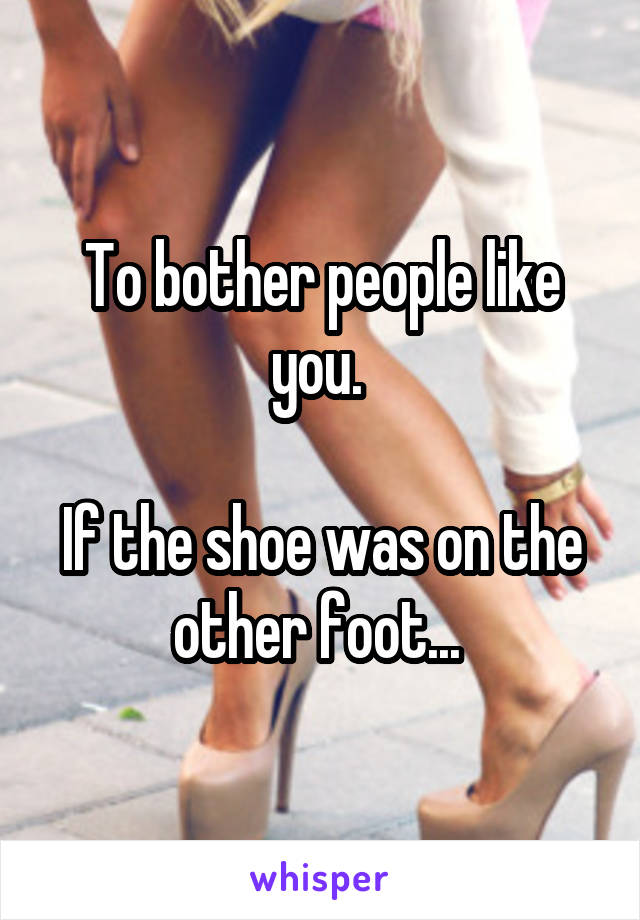 To bother people like you. 

If the shoe was on the other foot... 