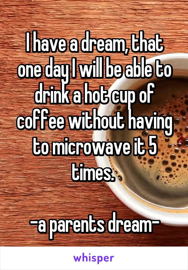 I have a dream, that one day I will be able to drink a hot cup of coffee without having to microwave it 5 times. 

-a parents dream-