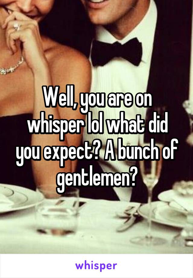 Well, you are on whisper lol what did you expect? A bunch of gentlemen?