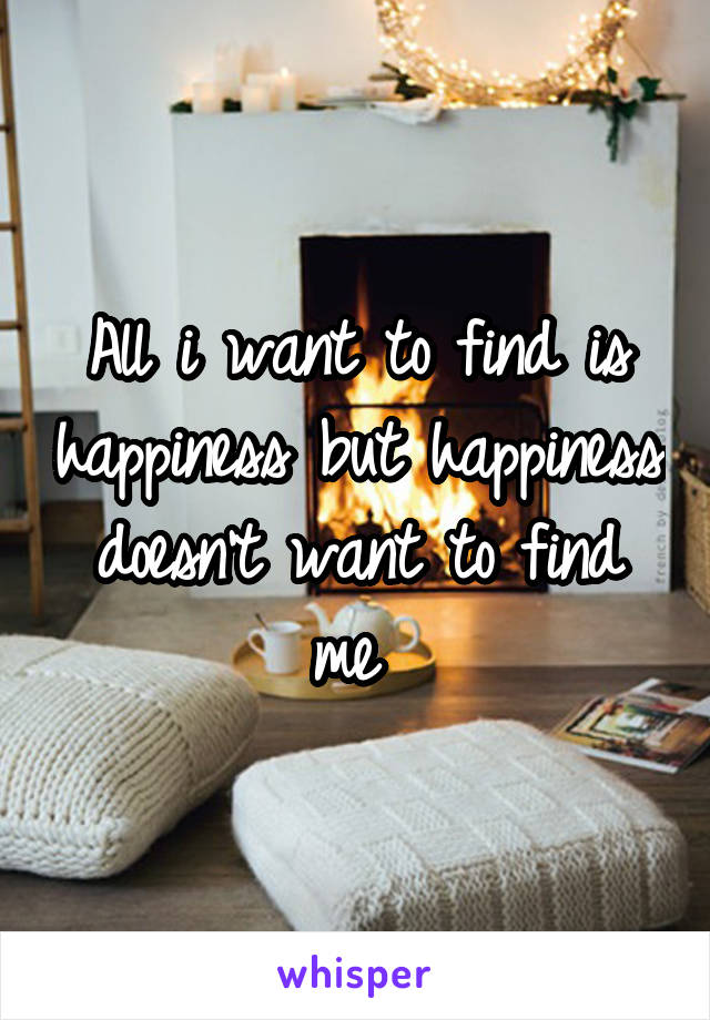 All i want to find is happiness but happiness doesn't want to find me 