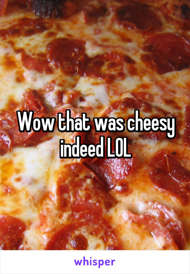 Wow that was cheesy indeed LOL