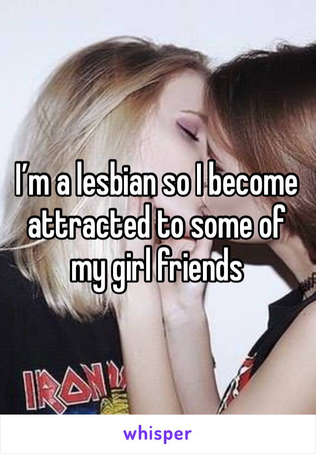 I’m a lesbian so I become attracted to some of my girl friends 