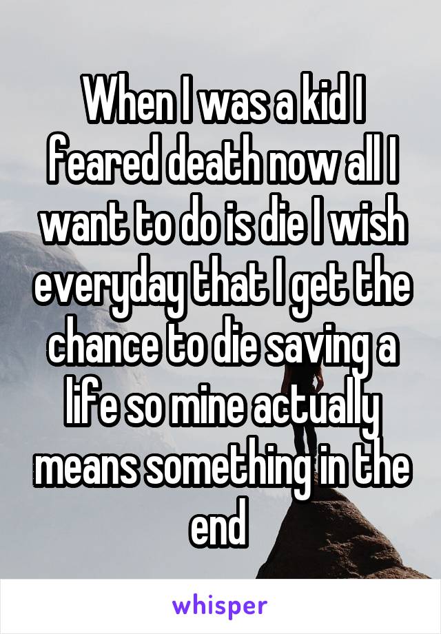 When I was a kid I feared death now all I want to do is die I wish everyday that I get the chance to die saving a life so mine actually means something in the end 
