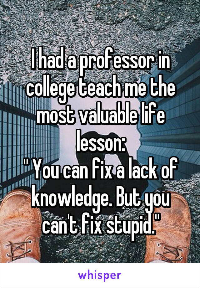 I had a professor in college teach me the most valuable life lesson:
" You can fix a lack of knowledge. But you can't fix stupid."