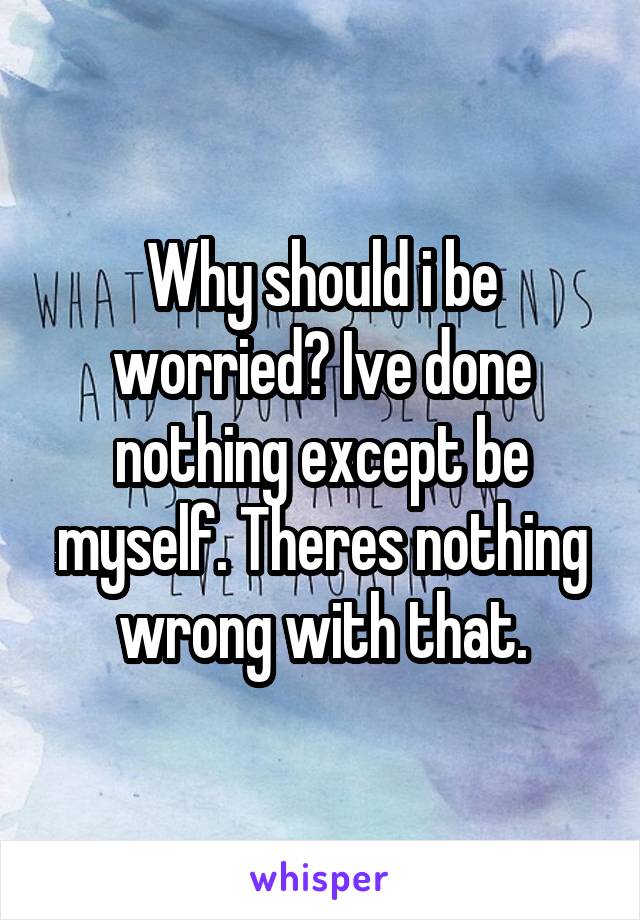 Why should i be worried? Ive done nothing except be myself. Theres nothing wrong with that.