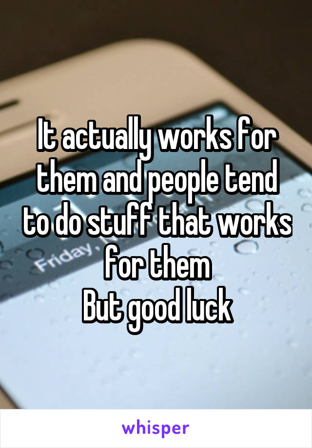 It actually works for them and people tend to do stuff that works for them
But good luck