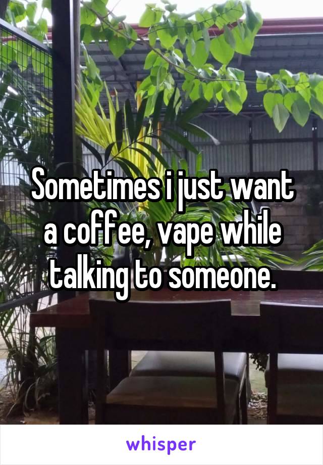 Sometimes i just want a coffee, vape while talking to someone.