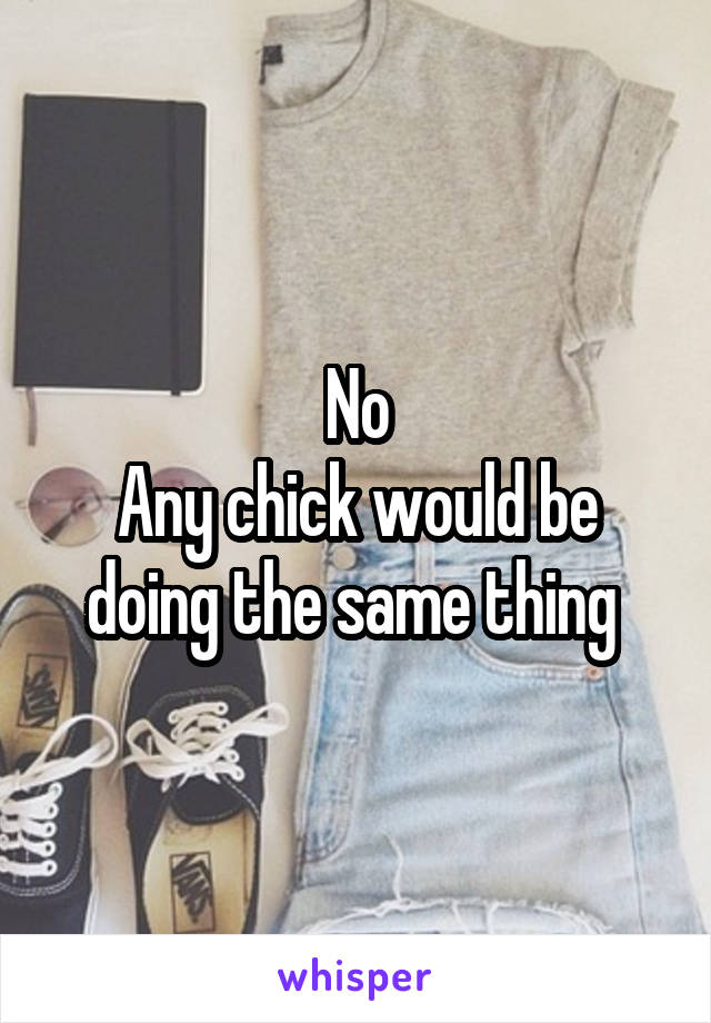 No
Any chick would be doing the same thing 