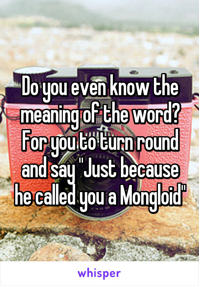 Do you even know the meaning of the word?
For you to turn round and say "Just because he called you a Mongloid"