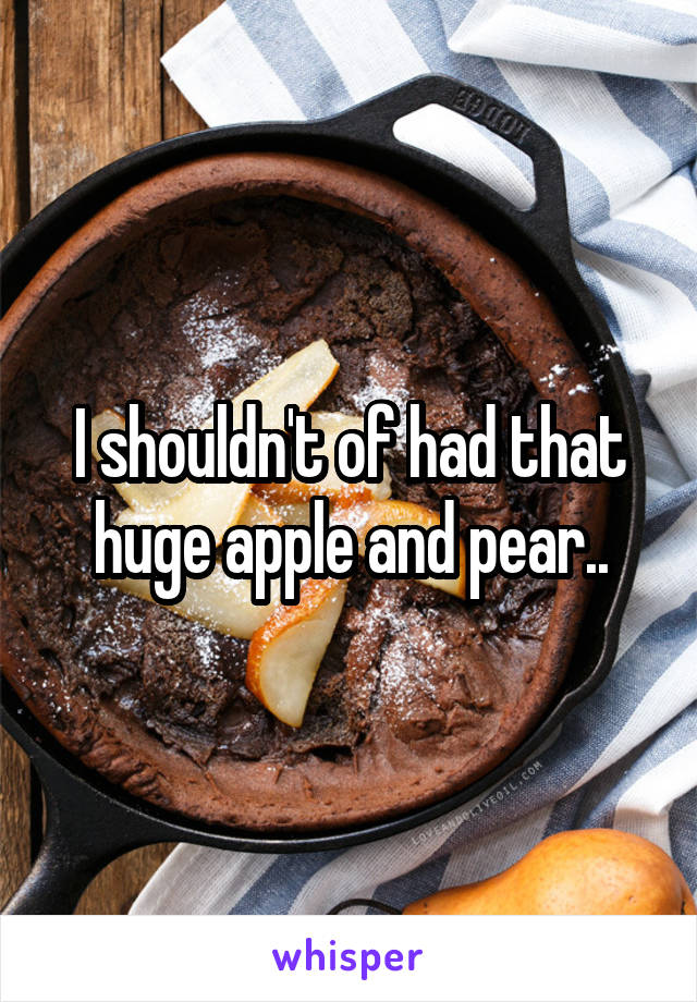 I shouldn't of had that huge apple and pear..