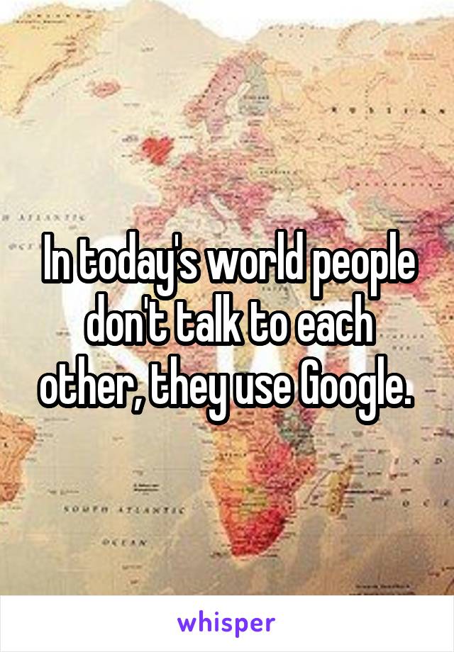 In today's world people don't talk to each other, they use Google. 