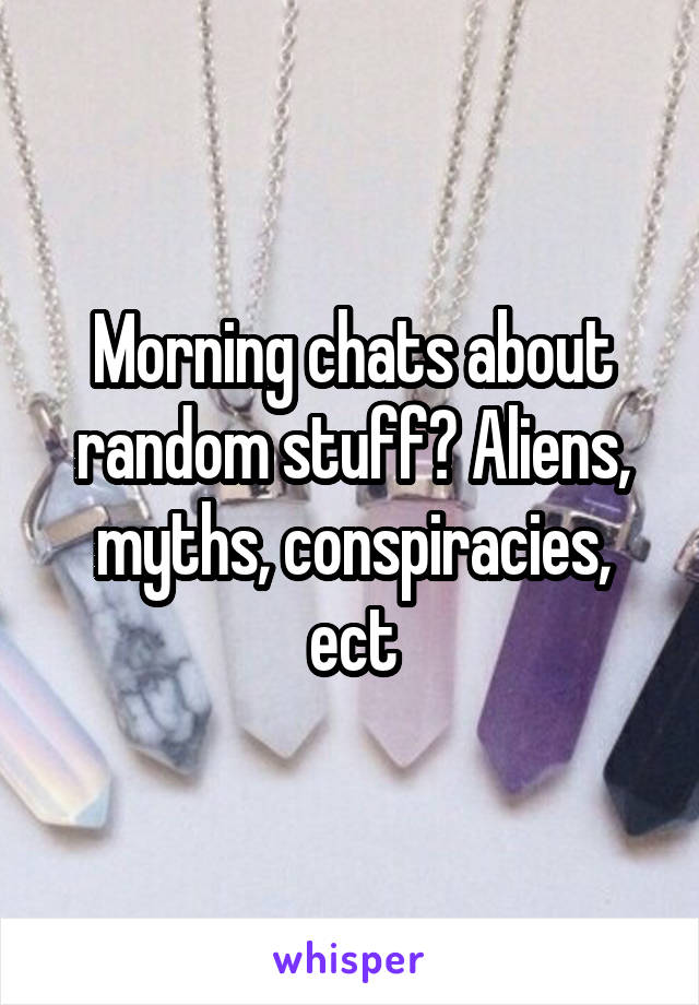 Morning chats about random stuff? Aliens, myths, conspiracies, ect