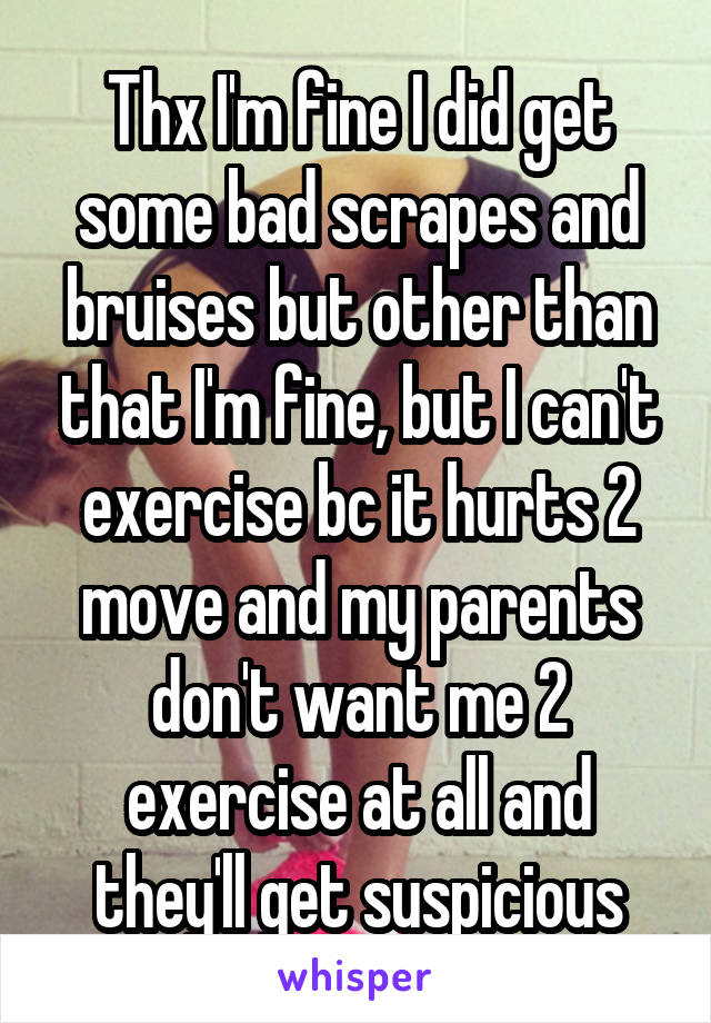 Thx I'm fine I did get some bad scrapes and bruises but other than that I'm fine, but I can't exercise bc it hurts 2 move and my parents don't want me 2 exercise at all and they'll get suspicious