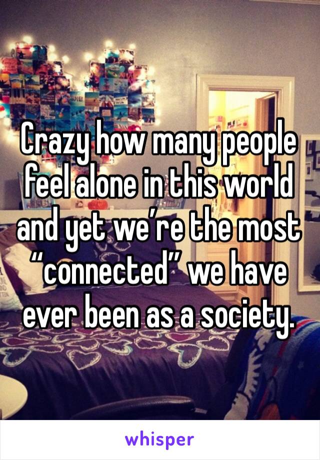 Crazy how many people feel alone in this world and yet we’re the most “connected” we have ever been as a society. 