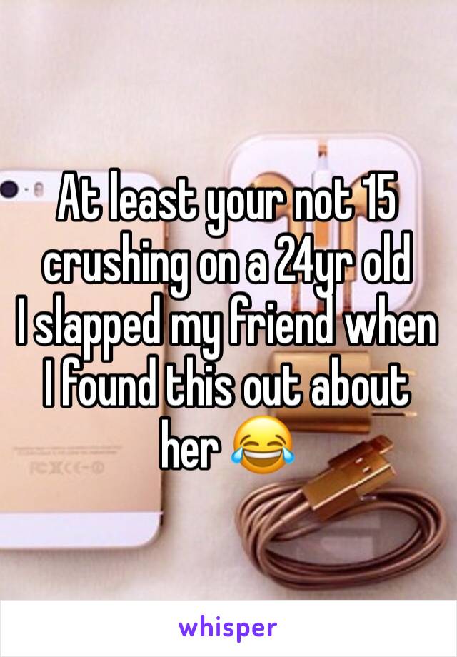 At least your not 15 crushing on a 24yr old
I slapped my friend when I found this out about her 😂