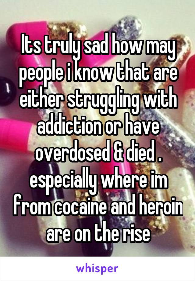 Its truly sad how may people i know that are either struggling with addiction or have overdosed & died . especially where im from cocaine and heroin are on the rise