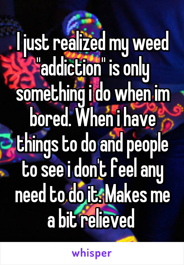 I just realized my weed "addiction" is only something i do when im bored. When i have things to do and people to see i don't feel any need to do it. Makes me a bit relieved 