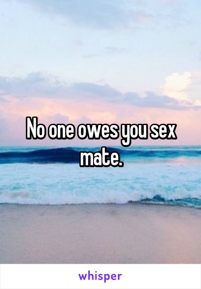No one owes you sex mate.
