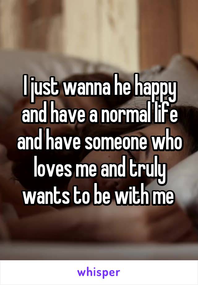 I just wanna he happy and have a normal life and have someone who loves me and truly wants to be with me 