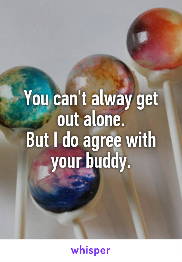 You can't alway get out alone.
But I do agree with your buddy.