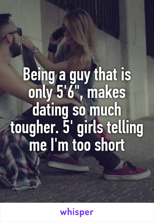 Being a guy that is only 5'6", makes dating so much tougher. 5' girls telling me I'm too short