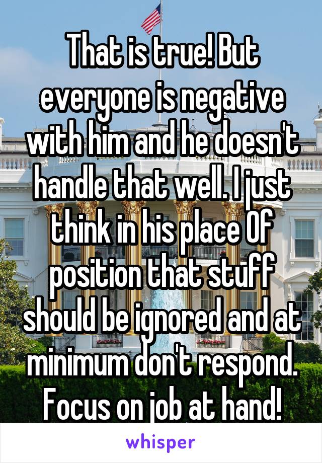 That is true! But everyone is negative with him and he doesn't handle that well. I just think in his place Of position that stuff should be ignored and at minimum don't respond. Focus on job at hand!