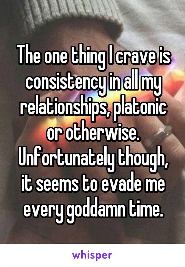 The one thing I crave is consistency in all my relationships, platonic or otherwise. Unfortunately though, it seems to evade me every goddamn time.