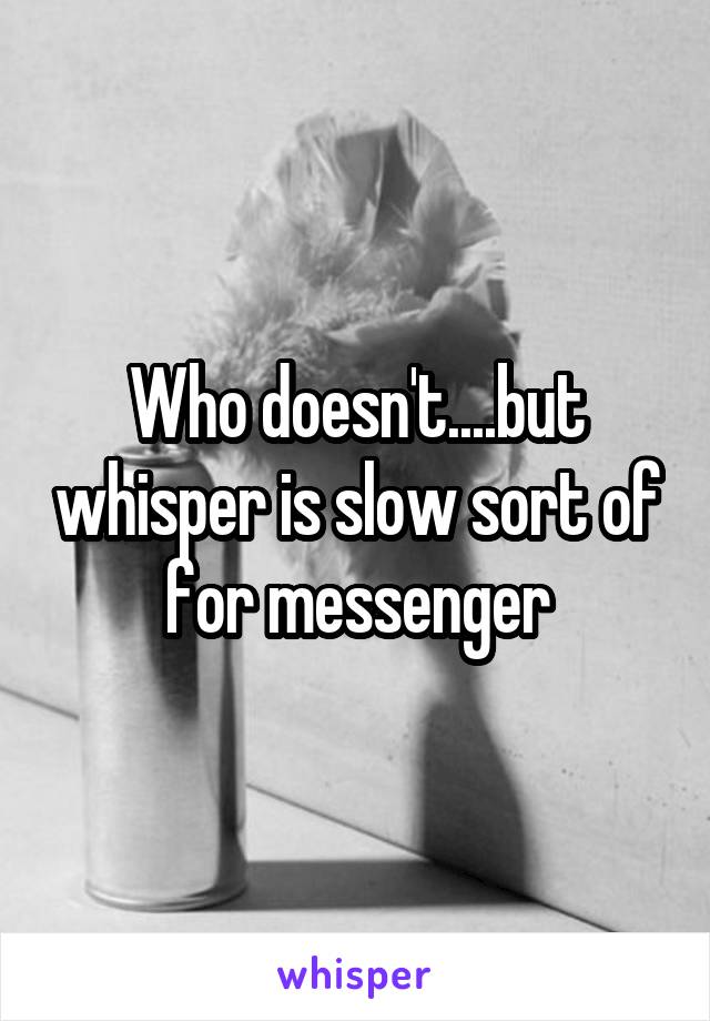 Who doesn't....but whisper is slow sort of for messenger
