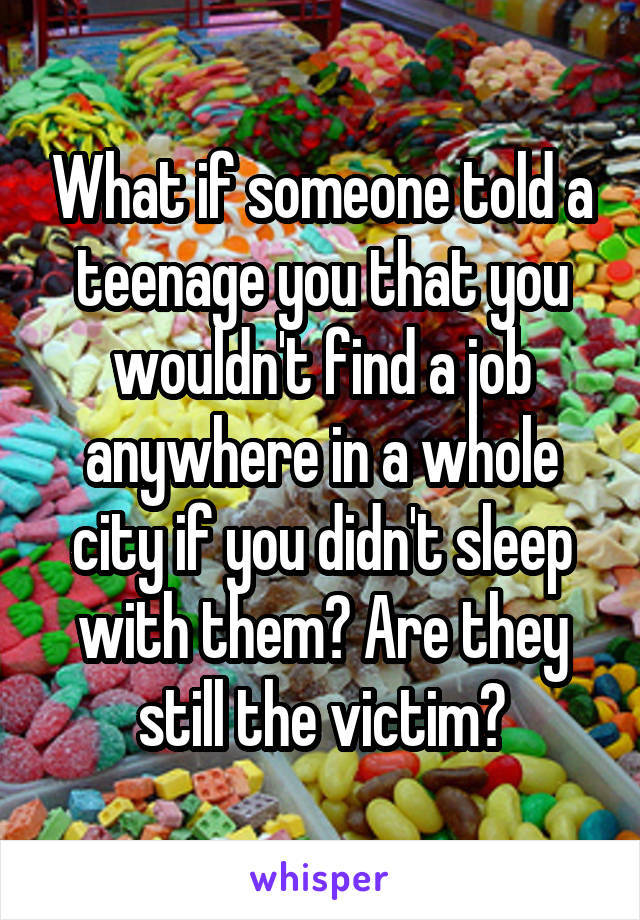 What if someone told a teenage you that you wouldn't find a job anywhere in a whole city if you didn't sleep with them? Are they still the victim?