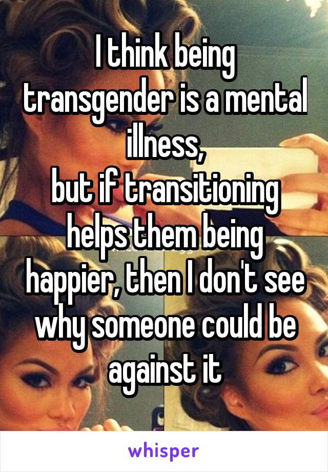 I think being transgender is a mental illness,
but if transitioning helps them being happier, then I don't see why someone could be against it
