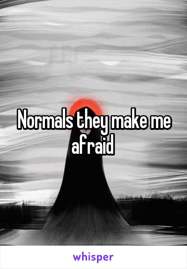 Normals they make me afraid 
