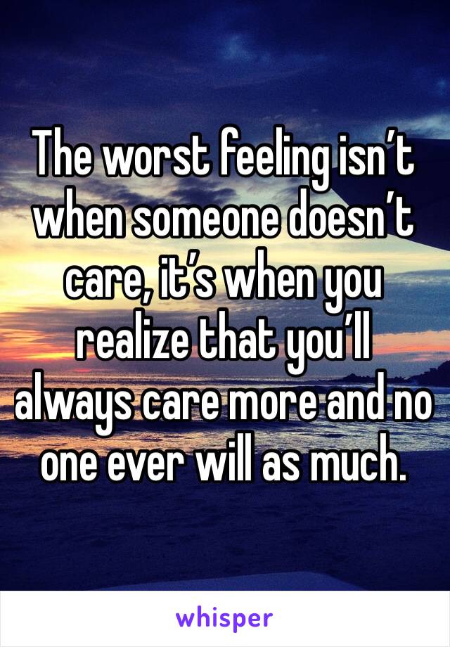 The worst feeling isn’t when someone doesn’t care, it’s when you realize that you’ll always care more and no one ever will as much.