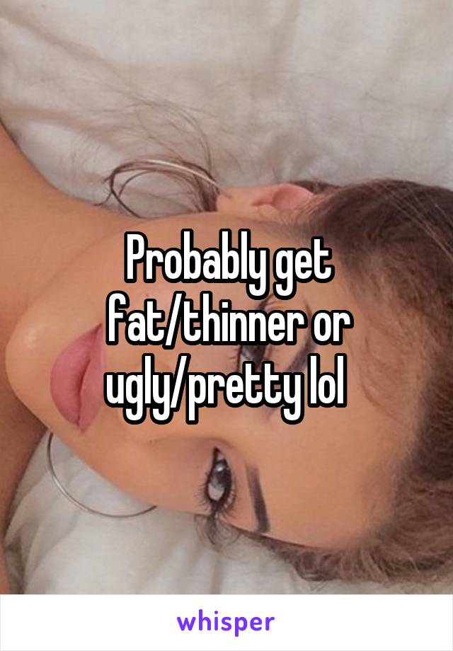 Probably get fat/thinner or ugly/pretty lol 