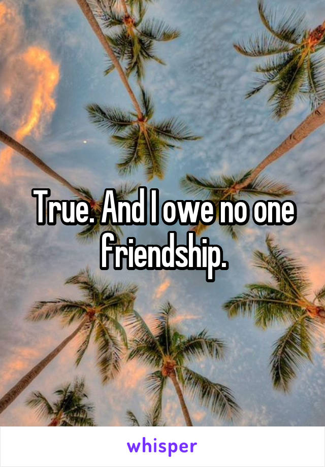 True. And I owe no one friendship.