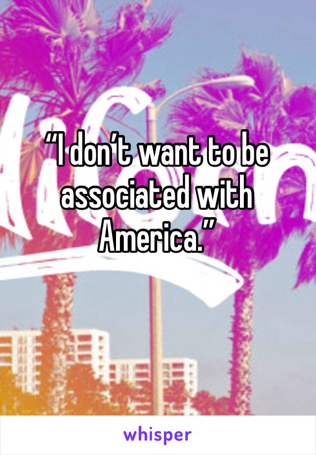 “I don’t want to be associated with America.”