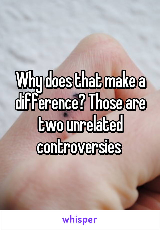 Why does that make a difference? Those are two unrelated controversies 