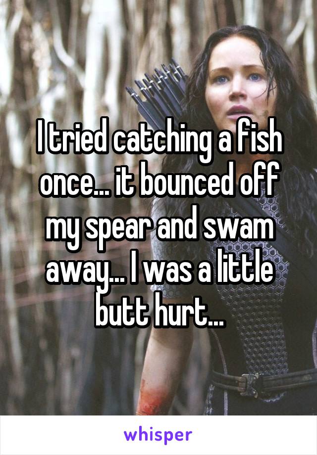 I tried catching a fish once... it bounced off my spear and swam away... I was a little butt hurt...