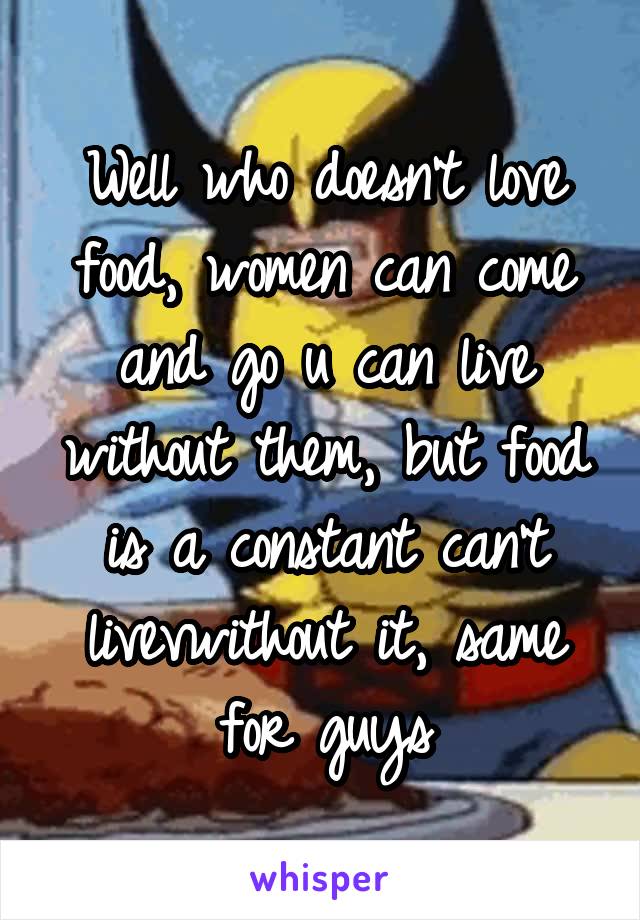 Well who doesn't love food, women can come and go u can live without them, but food is a constant can't livevwithout it, same for guys