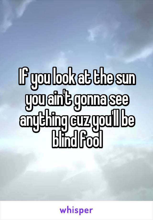 If you look at the sun you ain't gonna see anything cuz you'll be blind fool