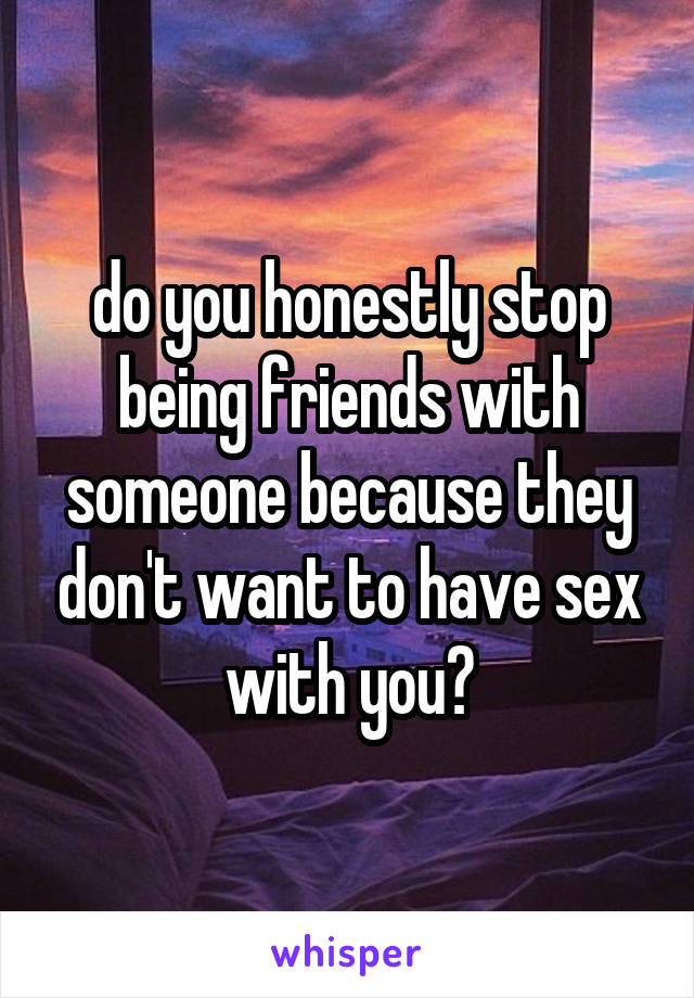 do you honestly stop being friends with someone because they don't want to have sex with you?