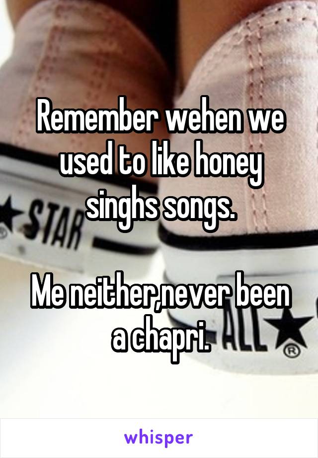 Remember wehen we used to like honey singhs songs.

Me neither,never been a chapri.