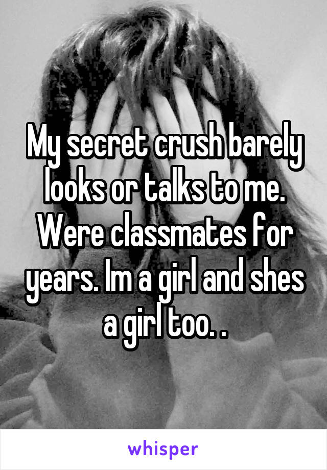 My secret crush barely looks or talks to me. Were classmates for years. Im a girl and shes a girl too. .