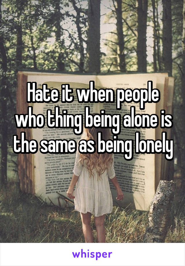Hate it when people who thing being alone is the same as being lonely 