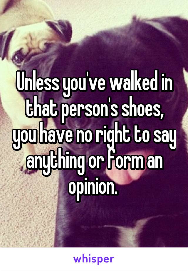 Unless you've walked in that person's shoes, you have no right to say anything or form an opinion. 