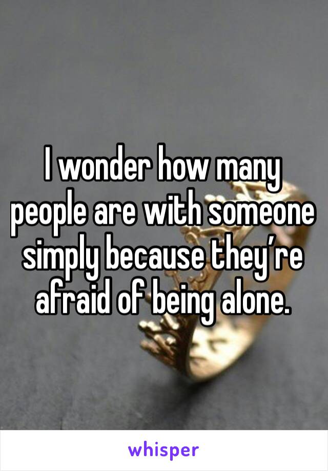 I wonder how many people are with someone simply because they’re afraid of being alone. 