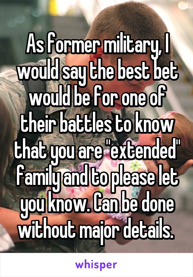 As former military, I would say the best bet would be for one of their battles to know that you are "extended" family and to please let you know. Can be done without major details. 