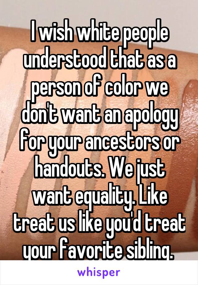 I wish white people understood that as a person of color we don't want an apology for your ancestors or handouts. We just want equality. Like treat us like you'd treat your favorite sibling. 