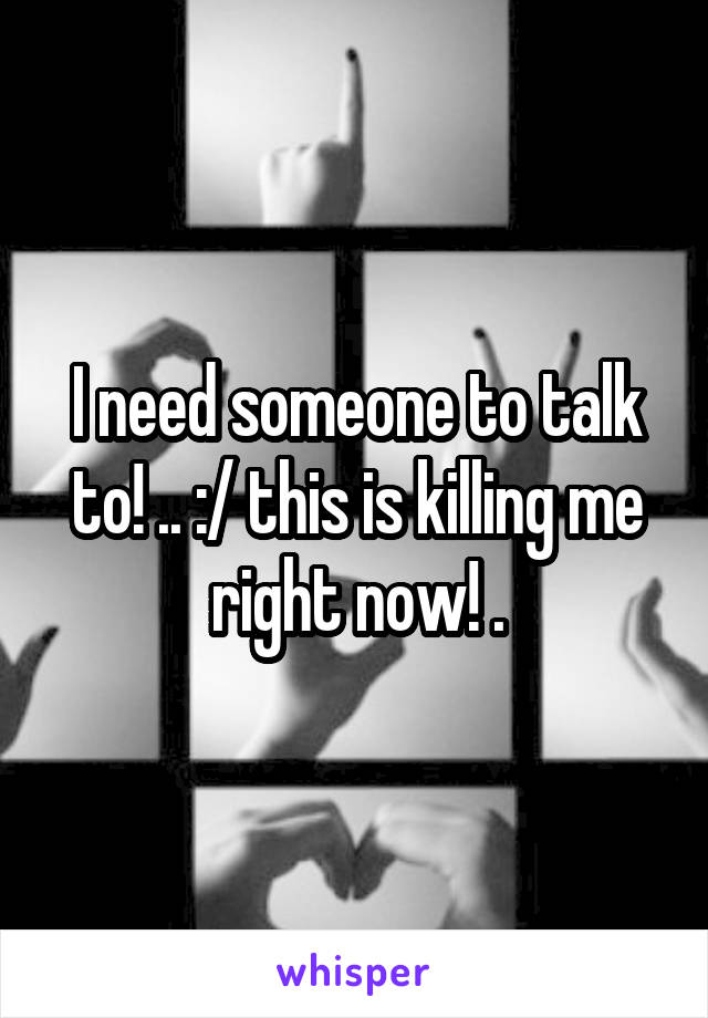 I need someone to talk to! .. :/ this is killing me right now! .