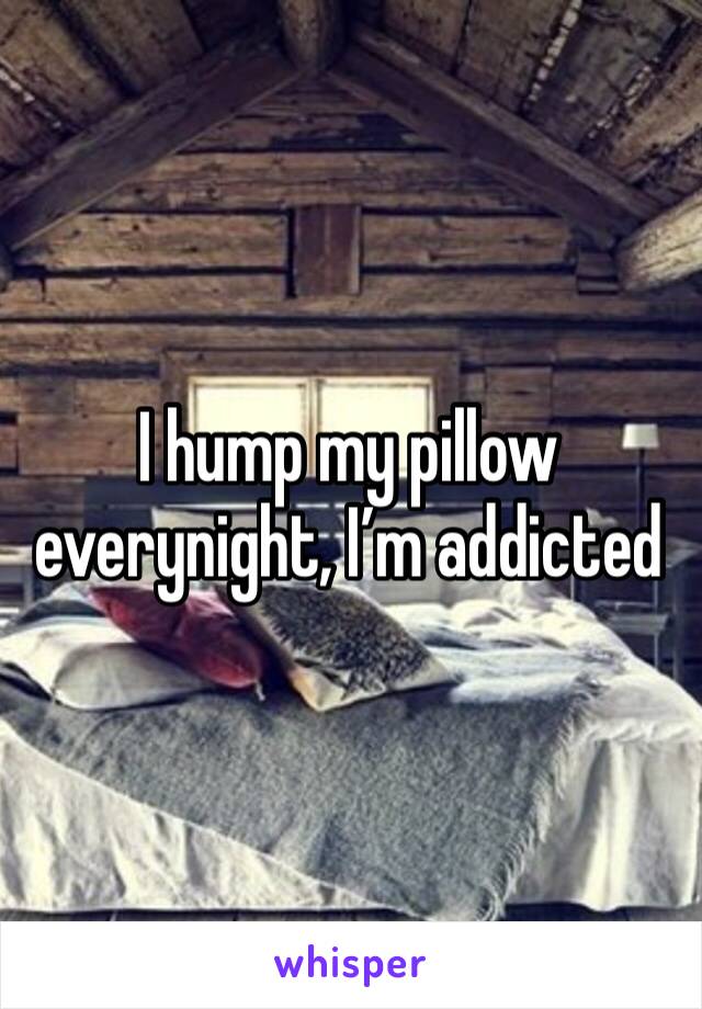 I hump my pillow everynight, I’m addicted